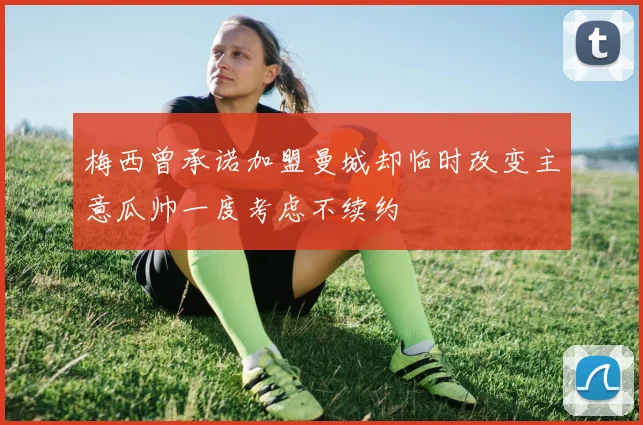 梅西曾承诺加盟曼城却临时改变主意瓜帅一度考虑不续约