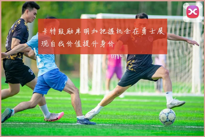 卡特鼓励库明加把握机会在勇士展现自我价值提升身价