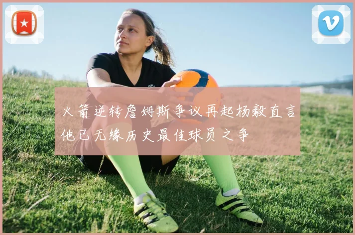 火箭逆转詹姆斯争议再起杨毅直言他已无缘历史最佳球员之争