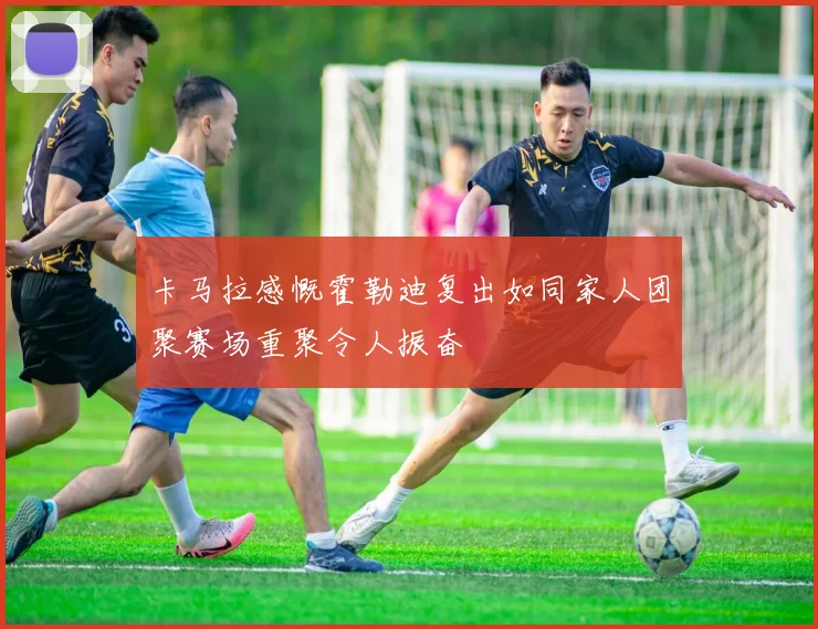 卡马拉感慨霍勒迪复出如同家人团聚赛场重聚令人振奋