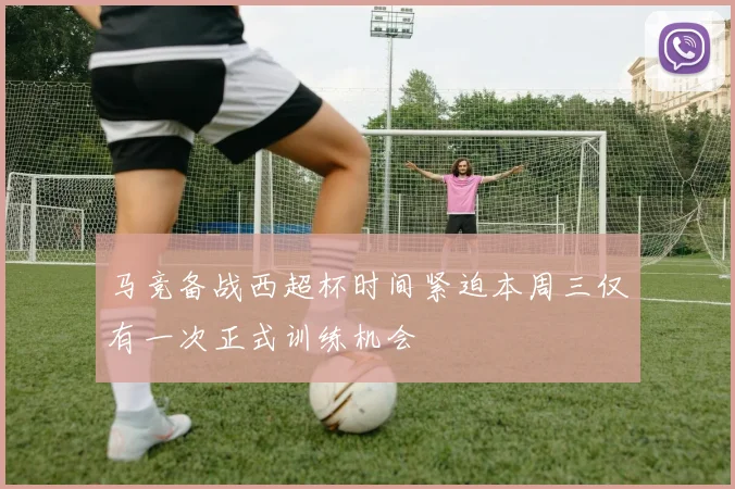 马竞备战西超杯时间紧迫本周三仅有一次正式训练机会
