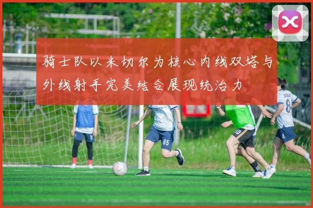 骑士队以米切尔为核心内线双塔与外线射手完美结合展现统治力