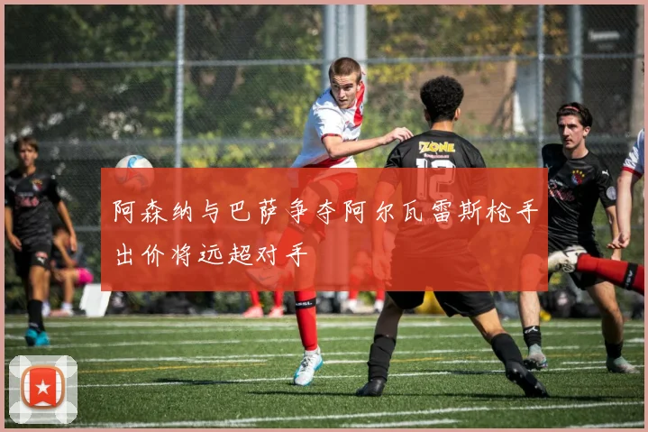 阿森纳与巴萨争夺阿尔瓦雷斯枪手出价将远超对手