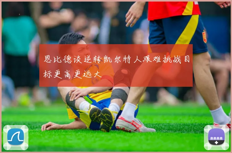 恩比德谈逆转凯尔特人艰难挑战目标更高更远大