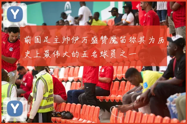 前国足主帅伊万盛赞魔笛称其为历史上最伟大的五名球员之一