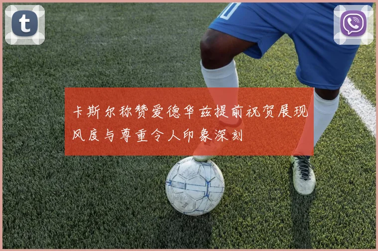 卡斯尔称赞爱德华兹提前祝贺展现风度与尊重令人印象深刻