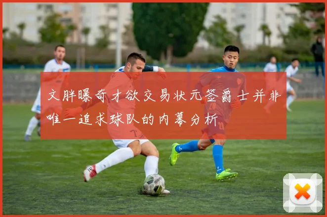 文胖曝奇才欲交易状元签爵士并非唯一追求球队的内幕分析