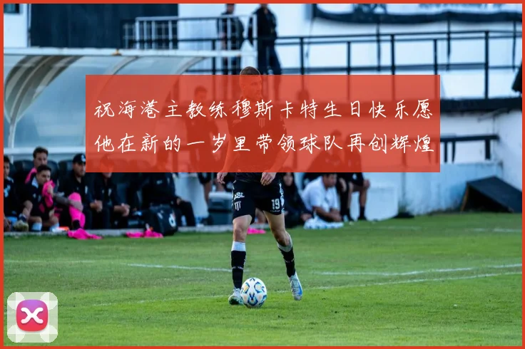 祝海港主教练穆斯卡特生日快乐愿他在新的一岁里带领球队再创辉煌