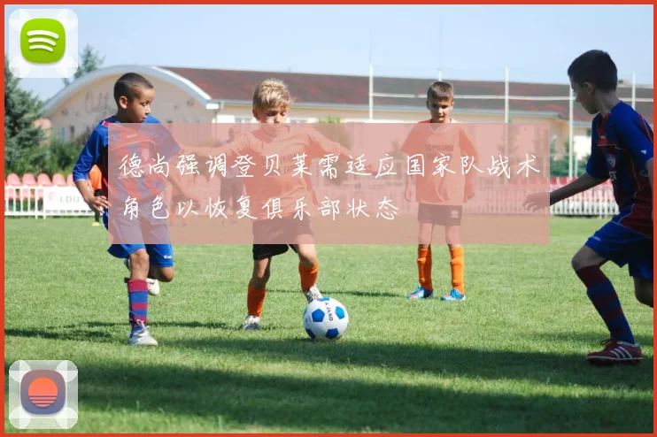 德尚强调登贝莱需适应国家队战术角色以恢复俱乐部状态