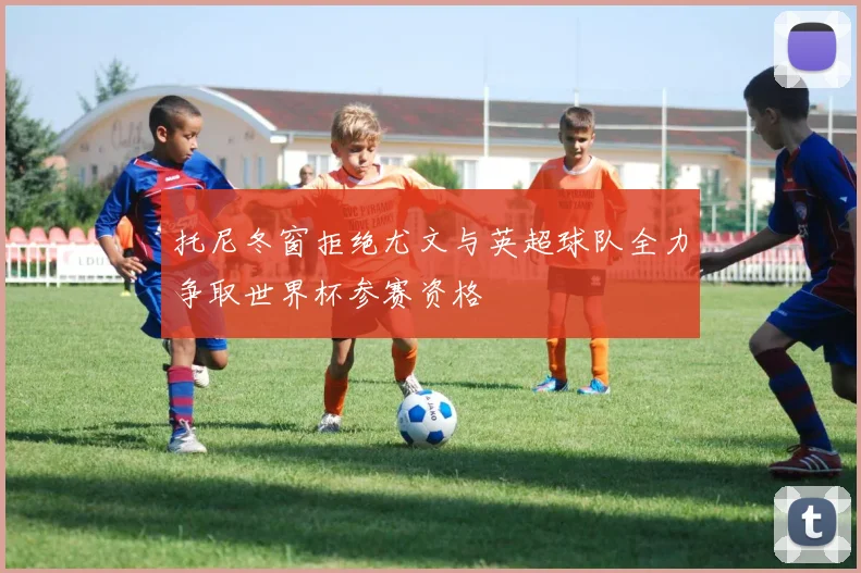 托尼冬窗拒绝尤文与英超球队全力争取世界杯参赛资格