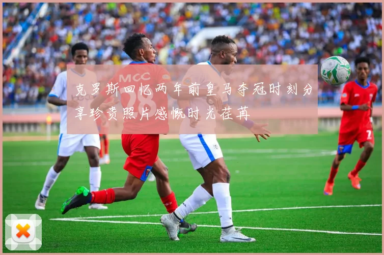 克罗斯回忆两年前皇马夺冠时刻分享珍贵照片感慨时光荏苒