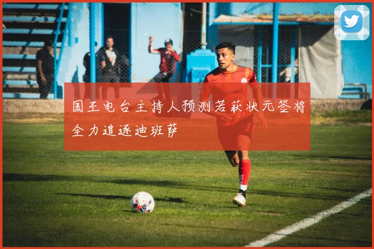 国王电台主持人预测若获状元签将全力追逐迪班萨