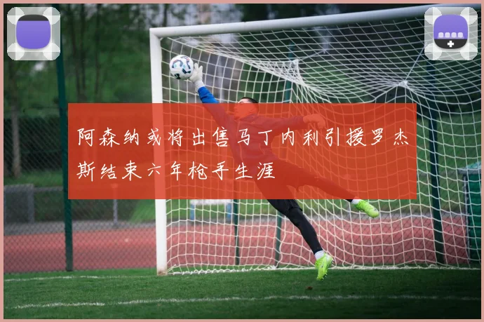 阿森纳或将出售马丁内利引援罗杰斯结束六年枪手生涯