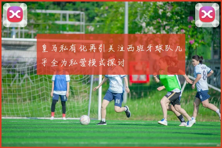 皇马私有化再引关注西班牙球队几乎全为私营模式探讨