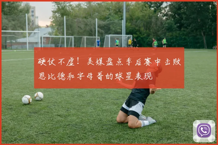 硬仗不虚！美媒盘点季后赛中击败恩比德和字母哥的球星表现