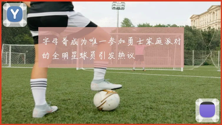 字母哥成为唯一参加勇士家庭派对的全明星球员引发热议