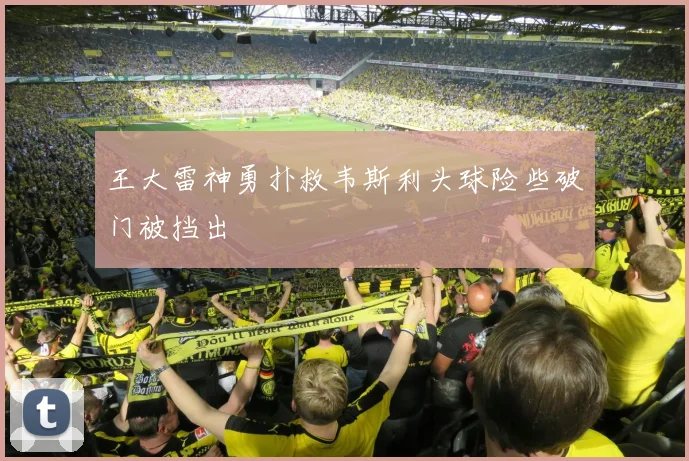 王大雷神勇扑救韦斯利头球险些破门被挡出