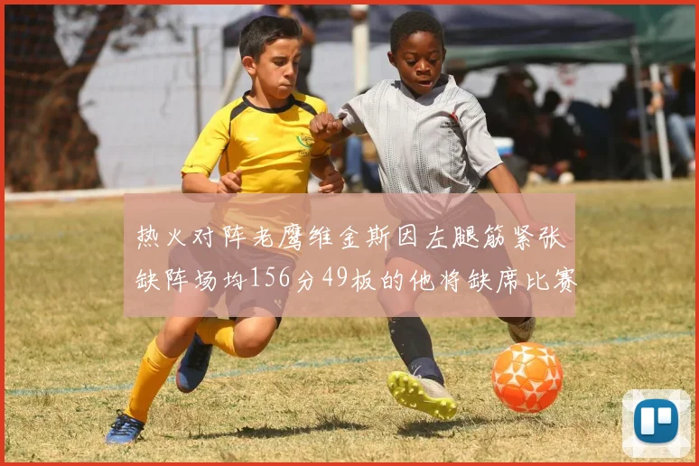 热火对阵老鹰维金斯因左腿筋紧张缺阵场均156分49板的他将缺席比赛