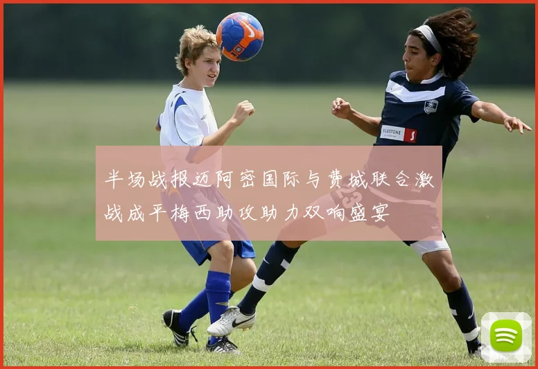 半场战报迈阿密国际与费城联合激战成平梅西助攻助力双响盛宴