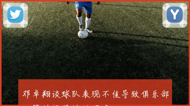 邓卓翔谈球队表现不佳导致俱乐部决策时间紧迫的困境