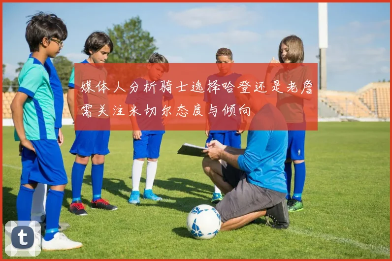 媒体人分析骑士选择哈登还是老詹需关注米切尔态度与倾向