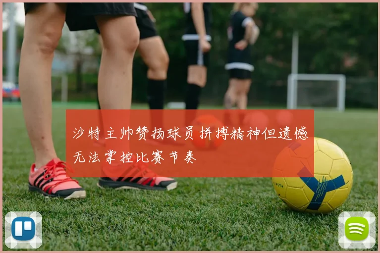 沙特主帅赞扬球员拼搏精神但遗憾无法掌控比赛节奏
