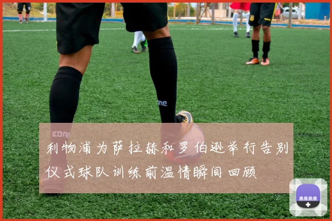 利物浦为萨拉赫和罗伯逊举行告别仪式球队训练前温情瞬间回顾