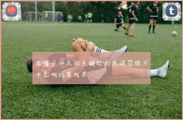 名嘴点评文班关键时刻失误罚球不中影响比赛结果