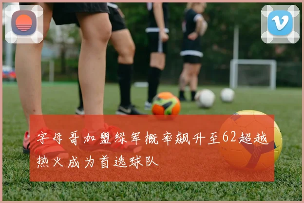 字母哥加盟绿军概率飙升至62超越热火成为首选球队