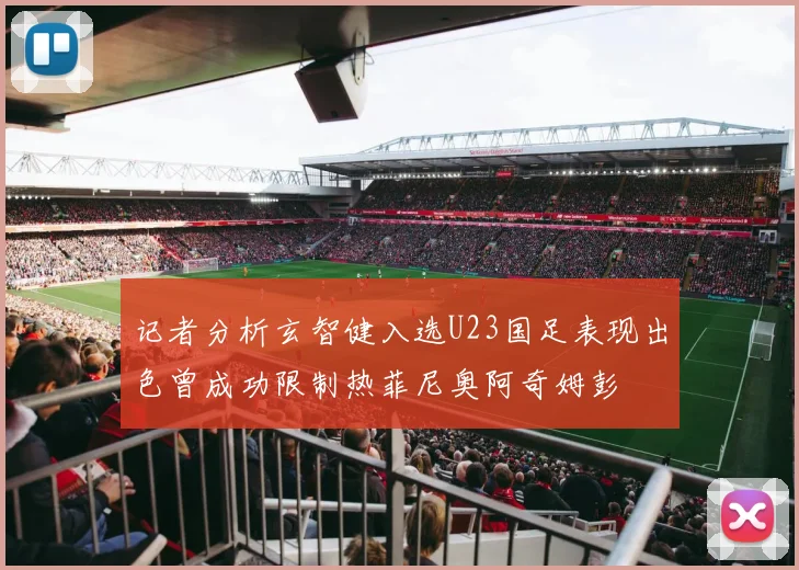 记者分析玄智健入选U23国足表现出色曾成功限制热菲尼奥阿奇姆彭