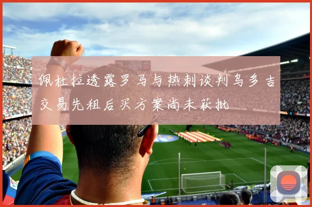 佩杜拉透露罗马与热刺谈判乌多吉交易先租后买方案尚未获批